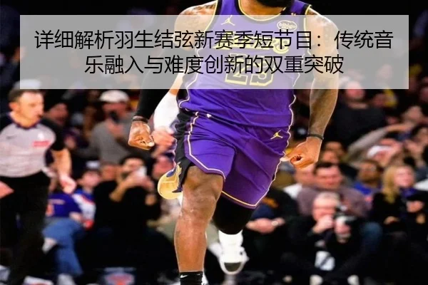详细解析羽生结弦新赛季短节目：传统音乐融入与难度创新的双重突破